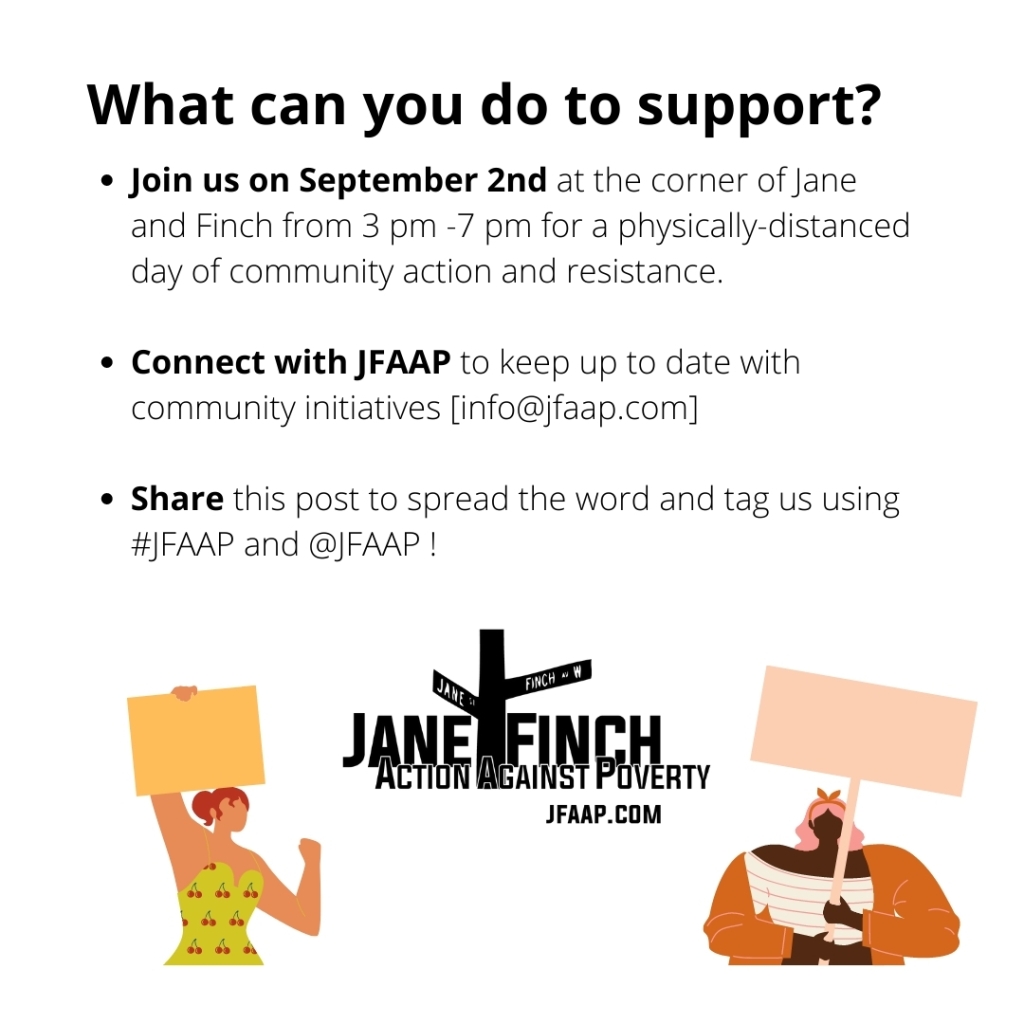  What can you do to support?Join us on September 2nd at the corner of Jane and Finch from 3 pm -7 pm for a physically-distanced day of community action and resistance. Connect with JFAAP to keep up to date with community initiatives [info@jfaap.com] Share this post to spread the word and tag us using #JFAAP and @JFAAP !
